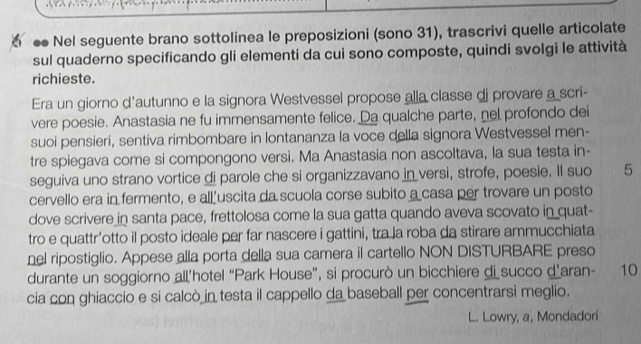 ● Nel seguente brano sottolinea le preposizioni (sono 31), trascrivi quelle articolate 
sul quaderno specificando gli elementi da cui sono composte, quindi svolgi le attività 
richieste. 
Era un giorno d'autunno e la signora Westvessel propose alla classe di provare a scri- 
vere poesie. Anastasia ne fu immensamente felice. Da qualche parte, nel profondo dei 
suoi pensieri, sentiva rimbombare in lontananza la voce della signora Westvessel men- 
tre spiegava come si compongono versi. Ma Anastasia non ascoltava, la sua testa in- 
seguiva uno strano vortice di parole che si organizzavano in versi, strofe, poesie. Il suo 5
cervello era in fermento, e all uscita da scuola corse subito a casa per trovare un posto 
dove scrivere in santa pace, frettolosa come la sua gatta quando aveva scovato in quat- 
tro e quattr’otto il posto ideale per far nascere i gattini, tra la roba da stirare ammucchiata 
nel ripostiglio. Appese alla porta della sua camera il cartello NON DISTURBARE preso 
durante un soggiorno all’hotel “Park House”, si procurò un bicchiere di succo d’aran- 10 
cia con ghiaccio e si calcò in testa il cappello da baseball per concentrarsi meglio. 
L. Lowry, a, Mondadori