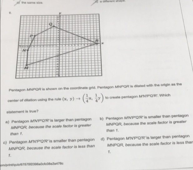 o) the same size. a different shape.
θ.
::
Q
R. . . x
N.
M.
U
Pentagon MNPQR is shown on the coordinate grid. Pentagon MNPQR is dilated with the origin as the
center of dilation using the rule (x,y)to ( 1/4 x, 1/4 y) to create pentagon M'N'P'Q'R'. Which
statement is true?
a) Pentagon M'N'P'Q'R' is larger than pentagon b) Pentagon M'N'P'Q'R' is smaller than pentagon
MNPQR, because the scale factor is greater MNPQR, because the scale factor is greater
than 1. than 1.
c) Pentagon M'N'P'Q'R' is smaller than pentagon d) Pentagon M'N'P'Q'R' is larger than pentagon
MNPQR, because the scale factor is less than MNPQR, because the scale factor is less than
1、
1.
cm/print/quiz/67575f2396a0cfc08e2a478c