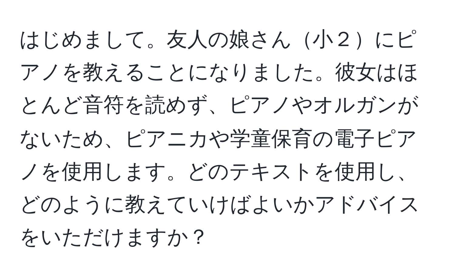 はじめまして。友人の娘さん小２にピアノを教えることになりました。彼女はほとんど音符を読めず、ピアノやオルガンがないため、ピアニカや学童保育の電子ピアノを使用します。どのテキストを使用し、どのように教えていけばよいかアドバイスをいただけますか？