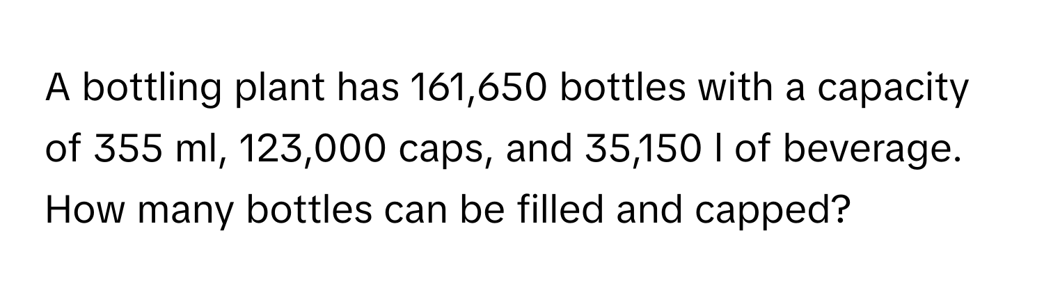 A bottling plant has 161,650 bottles with a capacity of 355 ml, 123,000 caps, and 35,150 l of beverage. 
How many bottles can be filled and capped?