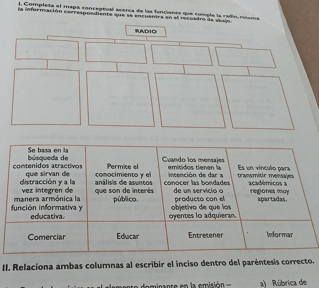 Completa el mapa conceptual acerca de las funciones que cumple la radio, retoma 
la información correspondiente que se encuentra en el recuadro de abajo. 
II. Relaciona ambas columnas al escribir el inciso dentro del paréntesis correcto. 
e o inan te en la emisión - a) Rúbrica de