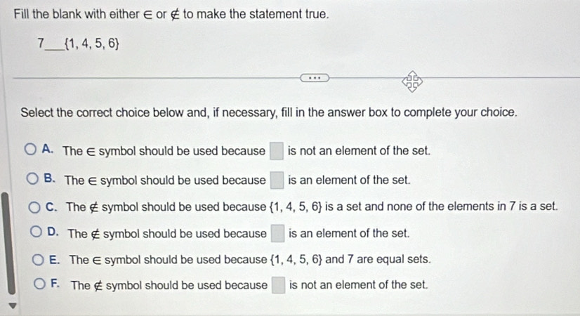 Fill the blank with either ∈ or ∉ to make the statement true.
7_  1,4,5,6
Select the correct choice below and, if necessary, fill in the answer box to complete your choice.
A. The ∈ symbol should be used because □ is not an element of the set.
B. The ∈ symbol should be used because □ is an element of the set.
C. The ∉symbol should be used because  1,4,5,6 is a set and none of the elements in 7 is a set.
D. The ∉ symbol should be used because □ is an element of the set.
E. The ∈ symbol should be used because  1,4,5,6 and 7 are equal sets.
F. The ∉ symbol should be used because □ is not an element of the set.