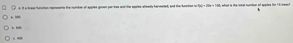 ₹ 4. If a linear function represents the number of apples grown per tree and the apples already harvested, and the function is f(x)=20x+100 , what is the total number of apples for 15 trees?
a. 300
b. 600
c. 400