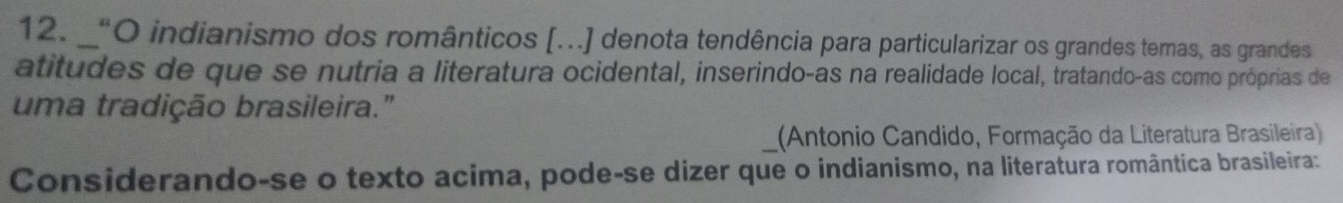 “O indianismo dos românticos [...] denota tendência para particularizar os grandes temas, as grandes 
atitudes de que se nutria a literatura ocidental, inserindo-as na realidade local, tratando-as como próprias de 
uma tradição brasileira." 
(Antonio Candido, Formação da Literatura Brasileira) 
Considerando-se o texto acima, pode-se dizer que o indianismo, na literatura romântica brasileira: