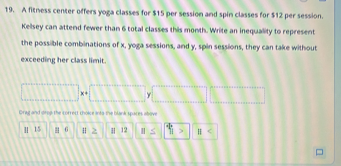 A fitness center offers yoga classes for $15 per session and spin classes for $12 per session. 
Kelsey can attend fewer than 6 total classes this month. Write an inequality to represent 
the possible combinations of x, yoga sessions, and y, spin sessions, they can take without 
exceeding her class limit.
□ y|.□
Drag and drop the correct choice into the blank spaces above
15 H 6 : Z H 12 parallel ≤ ||