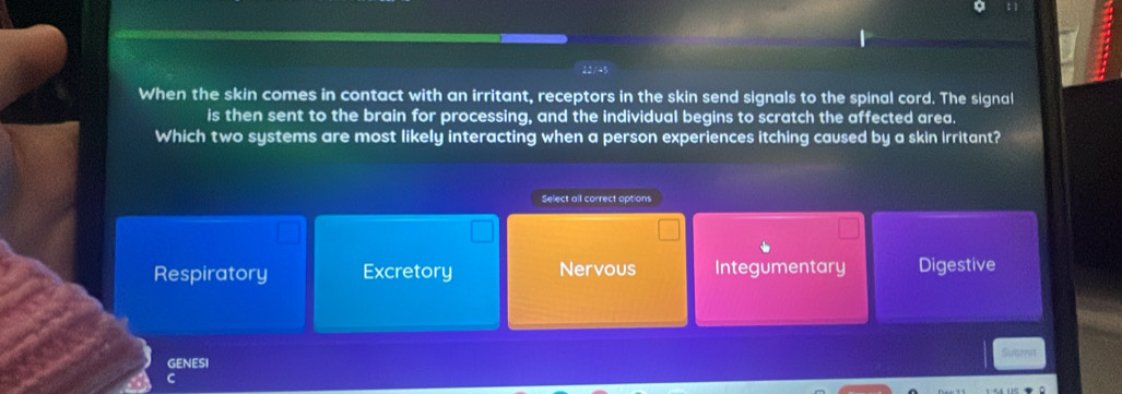 22/43
When the skin comes in contact with an irritant, receptors in the skin send signals to the spinal cord. The signal
is then sent to the brain for processing, and the individual begins to scratch the affected area.
Which two systems are most likely interacting when a person experiences itching caused by a skin Irritant?
Select all correct options
Respiratory Excretory Nervous Integumentary Digestive
GENESI Suamt
C