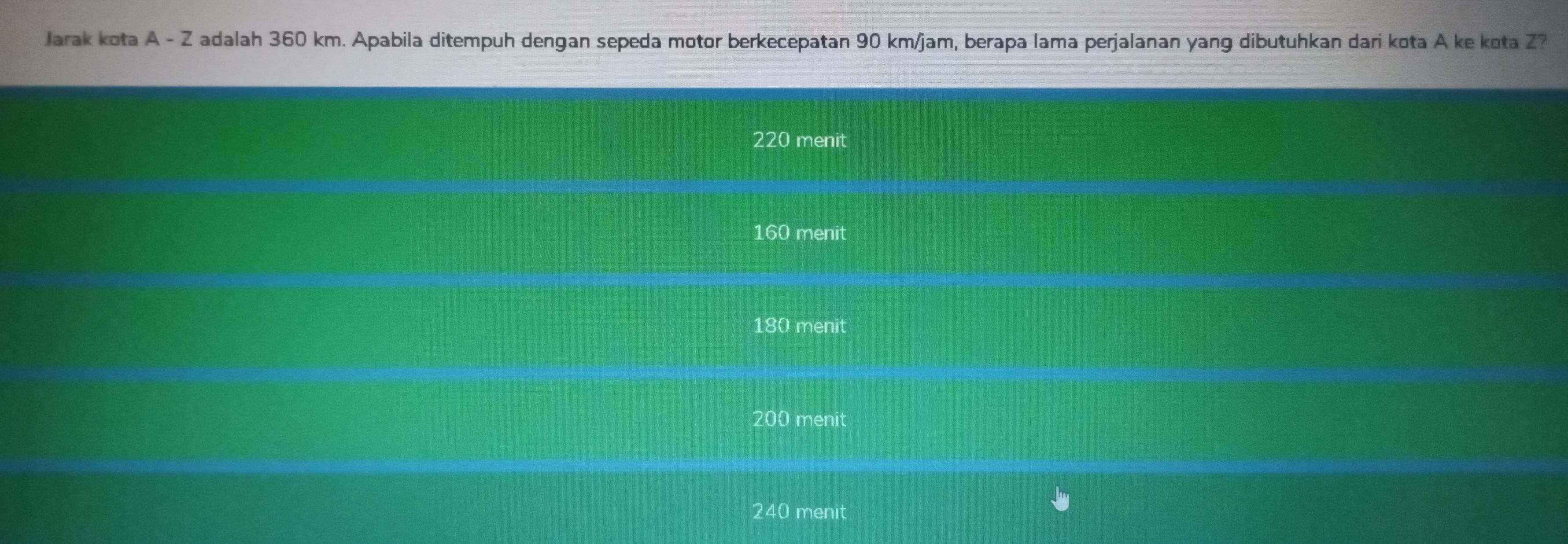 Jarak kota A - Z adalah 360 km. Apabila ditempuh dengan sepeda motor berkecepatan 90 km/jam, berapa lama perjalanan yang dibutuhkan dari kota A ke kota Z?
220 menit
160 menit
180 menit
200 menit
240 menit