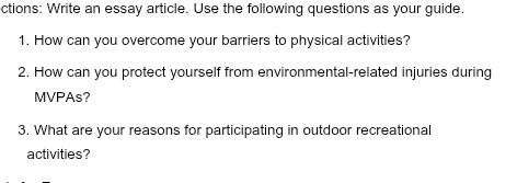 ctions: Write an essay article. Use the following questions as your guide. 
1. How can you overcome your barriers to physical activities? 
2. How can you protect yourself from environmental-related injuries during 
MVPAs? 
3. What are your reasons for participating in outdoor recreational 
activities?