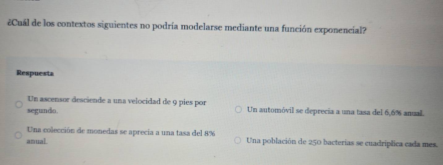 ¿Cuál de los contextos siguientes no podría modelarse mediante una función exponencial?
Respuesta
Un ascensor desciende a una velocidad de 9 pies por
segundo. Un automóvil se deprecia a una tasa del 6,6% anual.
Una colección de monedas se aprecia a una tasa del 8%
anual. Una población de 250 bacterias se cuadriplica cada mes.