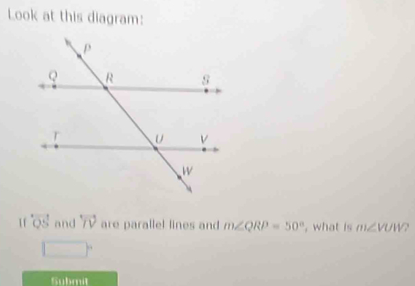 Look at this diagram:
overleftrightarrow QS and overleftrightarrow TV are parallel lines and m∠ QRP=50° , what is m∠ VUW?
□°
Gubmit