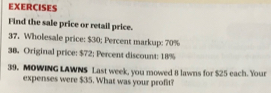 EXERCISES 
Find the sale price or retail price. 
37. Wholesale price: $30; Percent markup: 70%
38. Original price: $72; Percent discount: 18%
39. MOWING LAWNS Last week, you mowed 8 lawns for $25 each. Your 
expenses were $35. What was your profit?