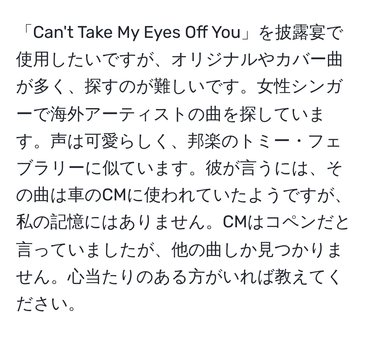 「Can't Take My Eyes Off You」を披露宴で使用したいですが、オリジナルやカバー曲が多く、探すのが難しいです。女性シンガーで海外アーティストの曲を探しています。声は可愛らしく、邦楽のトミー・フェブラリーに似ています。彼が言うには、その曲は車のCMに使われていたようですが、私の記憶にはありません。CMはコペンだと言っていましたが、他の曲しか見つかりません。心当たりのある方がいれば教えてください。