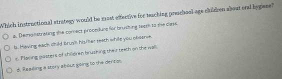 Which instructional strategy would be most effective for teaching preschool-age children about oral hygiene?
a. Demonstrating the correct procedure for brushing teeth to the class.
b. Having each child brush his/her teeth while you observe.
c. Placing posters of children brushing their teeth on the wall.
d. Reading a story about going to the dentist.