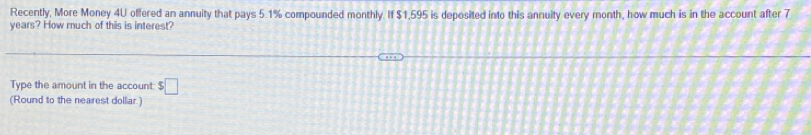 Recently, More Money 4U offered an annuity that pays 5.1% compounded monthly. If $1,595 is deposited into this annuity every month, how much is in the account after 7
years? How much of this is interest? 
Type the amount in the account: □ 
(Round to the nearest dollar.)