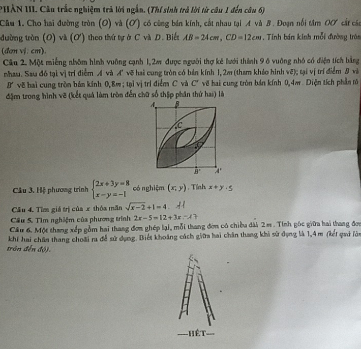 PHẢN III. Câu trắc nghiệm trả lời ngắn. (Thí sinh trả lời từ câu 1 đến câu 6)
Câu 1. Cho hai đường tròn (O) và (Ơ) có cùng bán kính, cắt nhau tại A và B. Đoạn nổi t imOO cất các
đường tròn (O) và (O) theo thứ tự ở C và D. Biết AB=24cm,CD=12cm , Tính bán kính mỗi đường tròn
(đơn vị.cm),
Câu 2. Một miếng nhôm hình vuông cạnh 1,2m được người thợ kẻ lưới thành 9 ô vuông nhỏ có điện tích bằng
nhau. Sau đó tại vị trí điểm A và A' vẽ hai cung tròn có bản kính 1, 2m (tham khảo hình vẽ); tại vị trí điểm B và
B vẽ hai cung tròn bán kính 0,8m; tại vị trí điểm C và C' vẽ hai cung tròn bán kính 0,4m Diện tích phần tô
đậm trong hình vẽ (kết quả làm tròn đến chữ số thập phân thứ hai) là
Câu 3. Hệ phương trình beginarrayl 2x+3y=8 x-y=-1endarray. có nghiệm (x,y) , Tính x+y· 5
Câu 4. Tìm giá trị của x thỏa măn sqrt(x-2)+1=4
Câu 5. Tìm nghiệm của phương trình 2x-5=12+3x
Câu 6. Một thang xếp gồm hai thang đơn ghép lại, mỗi thang đờn có chiều đài 2m. Tính góc giữa hai thang đơa
khí hai chân thang choāi ra để sử dụng. Biết khoảng cách giữa hai chân thang khi sử dụng là 1,4m (kết quả làn
tròn đến độ).
hết
