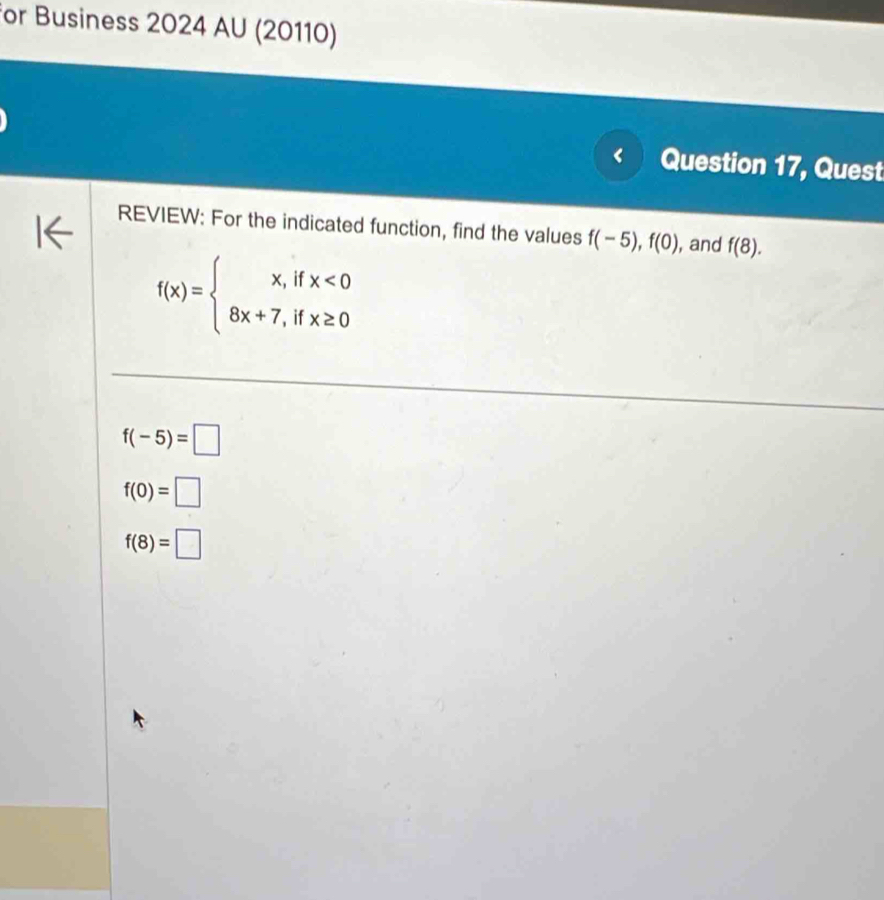 for Business 2024 AU (20110)
Question 17, Quest
REVIEW: For the indicated function, find the values f(-5), f(0) , and f(8).
f(x)=beginarrayl x,ifx<0 8x+7,ifx≥ 0endarray.
f(-5)=□
f(0)=□
f(8)=□