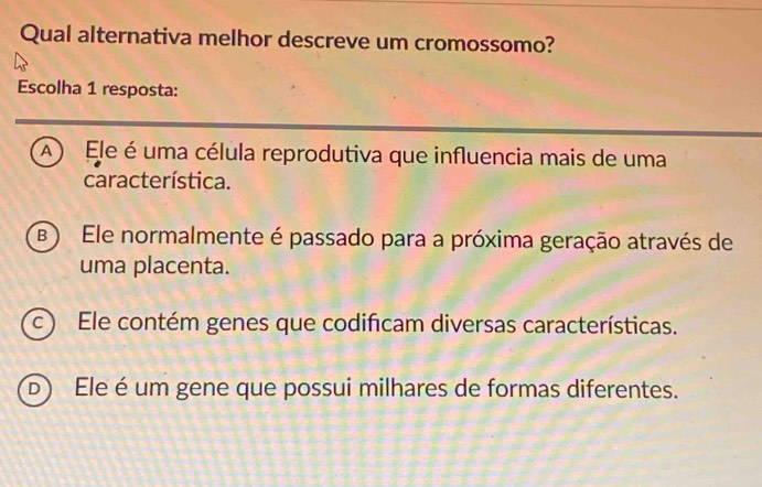 Qual alternativa melhor descreve um cromossomo?
Escolha 1 resposta:
(A ) Ele é uma célula reprodutiva que influencia mais de uma
característica.
B ) Ele normalmente é passado para a próxima geração através de
uma placenta.
c ) Ele contém genes que codificam diversas características.
D Ele é um gene que possui milhares de formas diferentes.