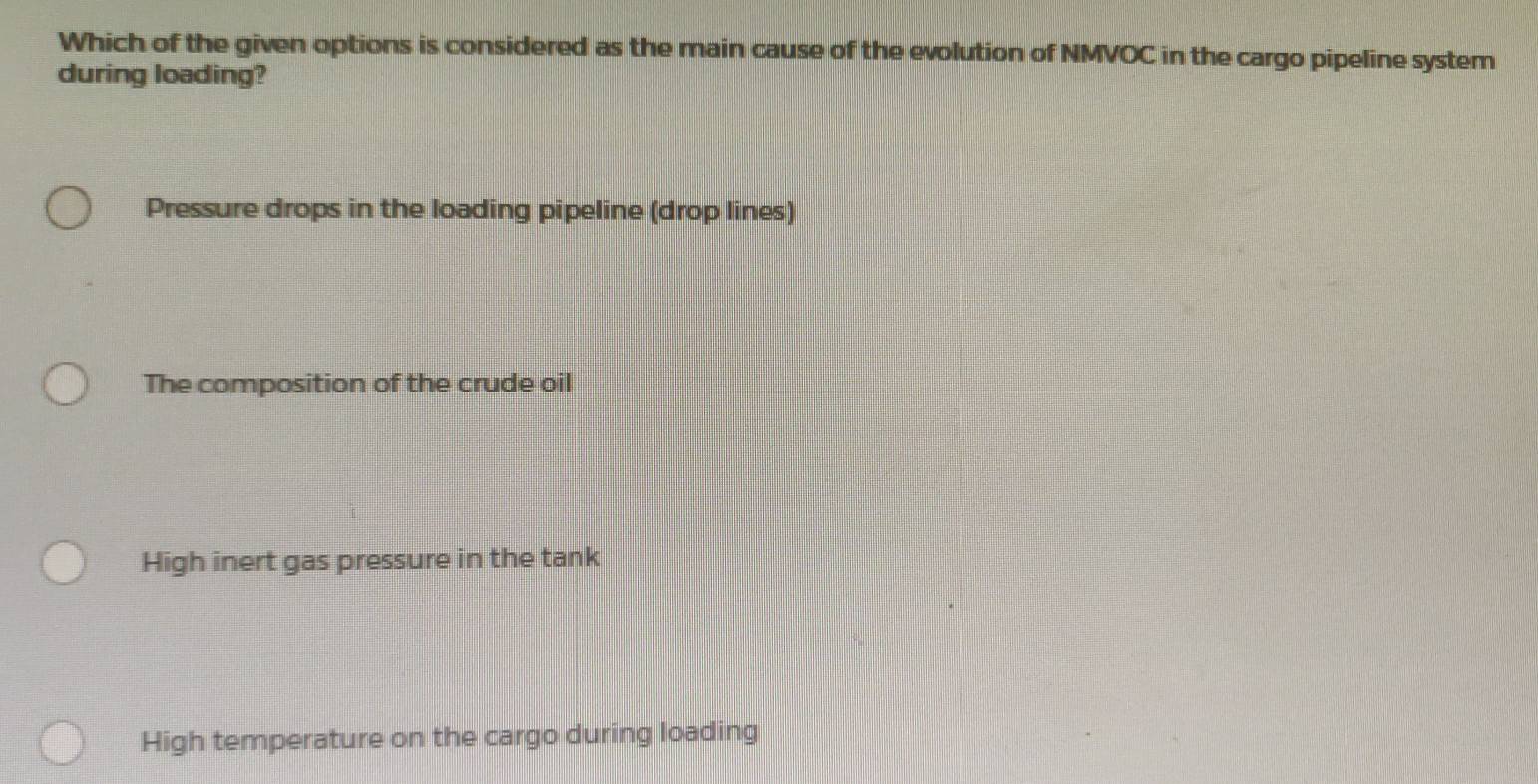 Which of the given options is considered as the main cause of the evolution of NMVOC in the cargo pipeline system
during loading?
Pressure drops in the loading pipeline (drop lines)
The composition of the crude oil
High inert gas pressure in the tank
High temperature on the cargo during loading