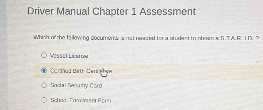 Driver Manual Chapter 1 Assessment
Which of the following documents is not needed for a student to obtain a S.T.A.R. I.D. ?
Vessel License
Certified Birth Certifuate
Social Security Card
School Enrollment Form