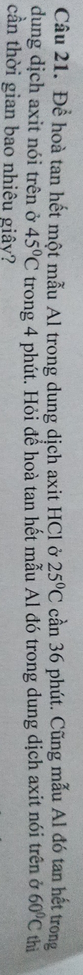 Để hoà tan hết một mẫu Al trong dung dịch axit HCl ở 25°C cần 36 phút. Cũng mẫu Al đó tan hết trong 
dung dịch axit nói trên ở 45°C trong 4 phút. Hỏi để hoà tan hết mẫu Al đó trong dung dịch axit nói trên ở 60°C thì 
cần thời gian bao nhiêu giây?