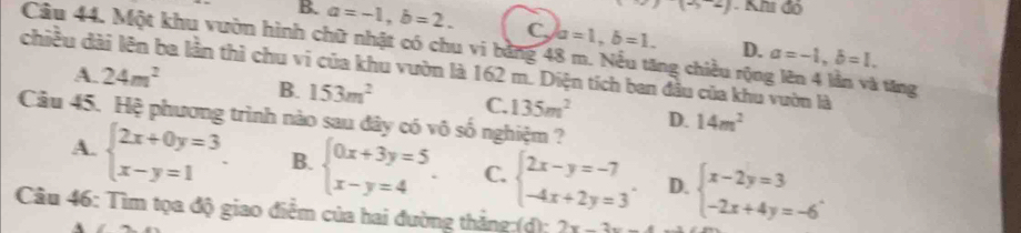 )(-3-2) - Khi đó
B. a=-1, b=2. C, a=1, b=1. D. a=-1, b=1. 
Câu 44. Một khu vườn hình chữ nhật có chu vi bằng 48 m. Nếu tăng chiều rộng lên 4 lần và tăng
chiều dài lên ba lần thì chu vi của khu vườn là 162 m. Diện tích ban đầu của khu vườn là
A. 24m^2 B. 153m^2 C. 135m^2 D. 14m^2
Câu 45. Hệ phương trình nào sau đây có vô số nghiệm ?
A. beginarrayl 2x+0y=3 x-y=1endarray. B. beginarrayl 0x+3y=5 x-y=4endarray.. C. beginarrayl 2x-y=-7 -4x+2y=3endarray.. D. beginarrayl x-2y=3 -2x+4y=-6endarray.. 
Câu 46: Tìm tọa độ giao điểm của hai đường thắng:(d); 2x-3x