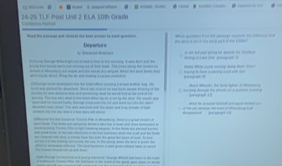 oned G sapeand sifecns Eininolias Etnalio Cg E  
24-25 TLF Post Unit 2 ELA 10th Grade
Cordarus Morton
flead the passage and chooss the best anemer to each question Wach quatancn fros te passage suepore fo chnacn tm
Departure te seary is aad ad this maurly part of thas 101t?
by Staeood Antorson n the tell anl spring he sparsts hi fonckay s .
( tning Cusoge Willard got sut of tod at tous as the morning. It was Aprt and the  Bsting i Lska lner So a graph l
poving tree toeses warse pret caning out of their toeks. The treee arong the reschonce Noten While came nuesing sting Main Sorsst
cresse in Winesbury are eaple and the seais are winged. When the wird blnws tiy  keping to have a parting word with ki .
whol saully whood. Ming the ge and masing a sarpal undartues (ra gua 
UnGmongs name doemstaxs oto thr hotel offco narrying a brown teather hag . He Bluic h Wiheoker. the Tamp Ighter cA Wndoo g
brock we packed fir depariurs. Ronce has sratock he had koen werake tisking of the horryiy srough ike areats on a summer evring 
pory he was about to take and entorng what he mould find af the and of mis
pourney. The boy who slept in the botel oftue tay on a cot by the door. Hs mouth use (peragraph 17)
neon and he scored hustly. Courge creat  gad the sod and went out oto thr sen when he ecosed famself and agan kokest cn 
decorted men ctrest. The east was pins with the dawn and tong ctreake of ligle     of tat car eaidison. the bars of Wirerdung frd
clmbed ito the sky where a bew shere ald stone sieagpoared (parograph Lf)
Chiloyond the lest housa on Trumert Pikse in Wunlong. There is a graal streich of
egan foode. The totts ane cumed by fansiers who tue to sown ait drive tomeyerd at
mersing wliny Trunnn Pilco in hight creaking aayson. In thut folde are plansed harrers
anck smell furte to the lass eltemson ot the that summers whan the rood and the Teske
ere comeet with srst, a emcky taue hos over the great het basn of tood. To look
eorons it in tike lsking out acroes the sow. In His spring when the land ia greest the
affent is comewhal diforesd. The land basotes a wihe grean thard tabte on whtch
by human bachs tol up and doen 
U5ld Roough his bnyhod and young machood. Gearge Willard had bean in the hald
of sratling on Tromman Pike. He had baron in t wodst of live great open plant ao arden