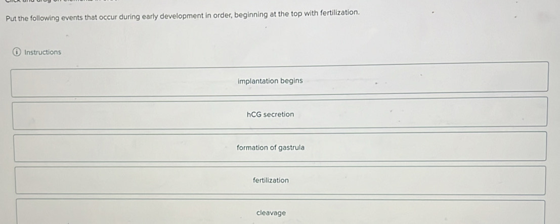 Put the following events that occur during early development in order, beginning at the top with fertilization. 
) Instructions 
implantation begins 
hCG secretion 
formation of gastrula 
fertilization 
cleavage