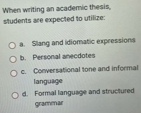 When writing an academic thesis,
students are expected to utilize:
a. Slang and idiomatic expressions
b. Personal anecdotes
c. Conversational tone and informal
language
d. Formal language and structured
grammar