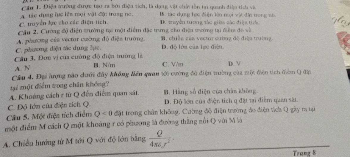 Điện trường được tạo ra bởi điện tích, là dạng vật chất tồn tại quanh điện tích và
A. tác dụng lực lên mọi vật đặt trong nó, B. tác dụng lực điện lên mọi vật đặt trong nó
C. truyền lực cho các điện tích. D. truyền tương tác giữa các điện tích.
Câu 2. Cường độ điện trường tại một điểm đặc trưng cho điện trường tại điểm đó về
A. phương của vector cường độ điện trường. B. chiều của vector cường độ điện trường
C. phương diện tác dụng lực. D. độ lớn của lực điện.
Câu 3. Đơn vị của cường độ điện trường là
A. N
B. N/m C. V/m D. V
Câu 4. Đại lượng nào dưới đây không liên quan tới cường độ điện trường của một điện tích điểm Q đặt
tại một điểm trong chân không?
A. Khoảng cách r từ Q đến điểm quan sát. B. Hằng số điện của chân không.
C. Độ lớn của điện tích Q. D. Độ lớn của điện tích q đặt tại điểm quan sát.
Câu 5. Một điện tích điểm Q<0</tex> đặt trong chân không. Cường độ điện trường do điện tích Q gây ra tại
một điểm M cách Q một khoảng r có phương là đường thẳng nổi Q với M là
A. Chiều hướng từ M tới Q với độ lớn bằng frac Q4π epsilon _or^2. 
Trang 8