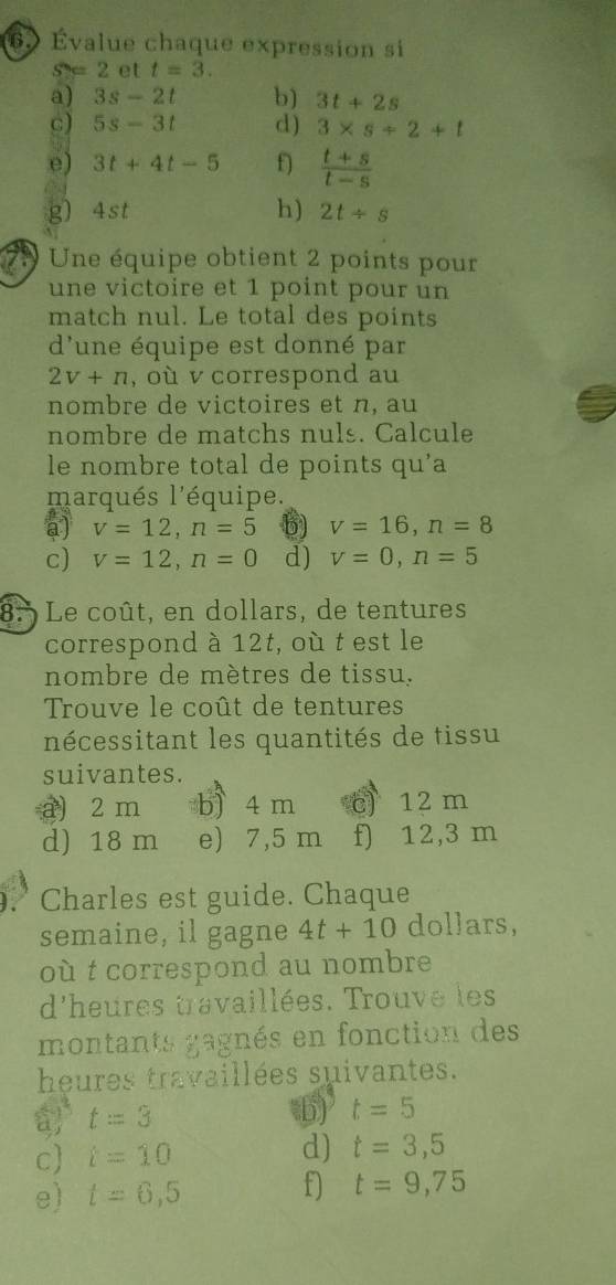 6Évalue chaque expression si
S=2 et t=3. 
a) 3s-2t b) 3t+2s
c) 5s-3t d) 3* s+2+t
dì
e) 3t+4t-5 f  (t+s)/t-s 
g) 4st h) 2t/ s
Une équipe obtient 2 points pour
une victoire et 1 point pour un
match nul. Le total des points
d'une équipe est donné par
2v+n , où v correspond au
nombre de victoires et n, au
nombre de matchs nuls. Calcule
le nombre total de points qu'a
marqués l'équipe.
a) v=12, n=5 b) V=16, n=8
c) v=12, n=0 d) v=0, n=5
8. Le coût, en dollars, de tentures
correspond à 12t, où t est le
nombre de mètres de tissu.
Trouve le coût de tentures
nécessitant les quantités de tissu
suivantes.
a) 2 m b) 4 m c) 12 m
d) 18 m e) 7,5 m f) 12,3 m
9.° Charles est guide. Chaque
semaine, il gagne 4t+10 dollars,
où t correspond au nombre
d'heures travaillées. Trouve les
montants gagnés en fonction des
heures travaillées suivantes.
a t=3
b) t=5
c i=10 d) t=3,5
e) t=6,5 f) t=9,75