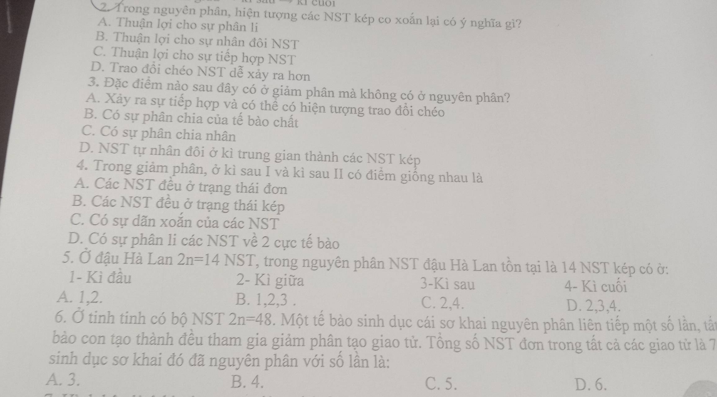 Trong nguyên phân, hiện tượng các NST kép co xoắn lại có ý nghĩa gì?
A. Thuận lợi cho sự phân li
B. Thuận lợi cho sự nhân đôi NST
C. Thuận lợi cho sự tiếp hợp NST
D. Trao đổi chéo NST dễ xảy ra hơn
3. Đặc điểm nào sau đây có ở giảm phân mà không có ở nguyên phân?
A. Xảy ra sự tiếp hợp và có thể có hiện tượng trao đồi chéo
B. Có sự phân chia của tế bào chất
C. Có sự phân chia nhân
D. NST tự nhân đôi ở kì trung gian thành các NST kép
4. Trong giảm phân, ở kì sau I và kì sau II có điểm giống nhau là
A. Các NST đều ở trạng thái đơn
B. Các NST đều ở trạng thái kép
C. Có sự dãn xoắn của các NST
D. Có sự phân li các NST về 2 cực tế bào
5. Ở đậu Hà Lan 2n=14NST ' trong nguyên phân NST đậu Hà Lan tồn tại là 14 NST kép có ở:
1- Kì đầu 2 - Kì giữa 3-Kì sau
4- Kì cuối
A. 1, 2. B. 1, 2, 3. C. 2, 4. D. 2, 3, 4.
6. Ở tinh tinh có bộ NST 2n=48. Một tế bào sinh dục cái sơ khai nguyên phân liên tiếp một số lần, tấ
bào con tạo thành đều tham gia giảm phân tạo giao tử. Tổng số NST đơn trong tất cả các giao tử là 7
sinh dục sơ khai đó đã nguyên phân với số lân là:
A. 3. B. 4. C. 5. D. 6.