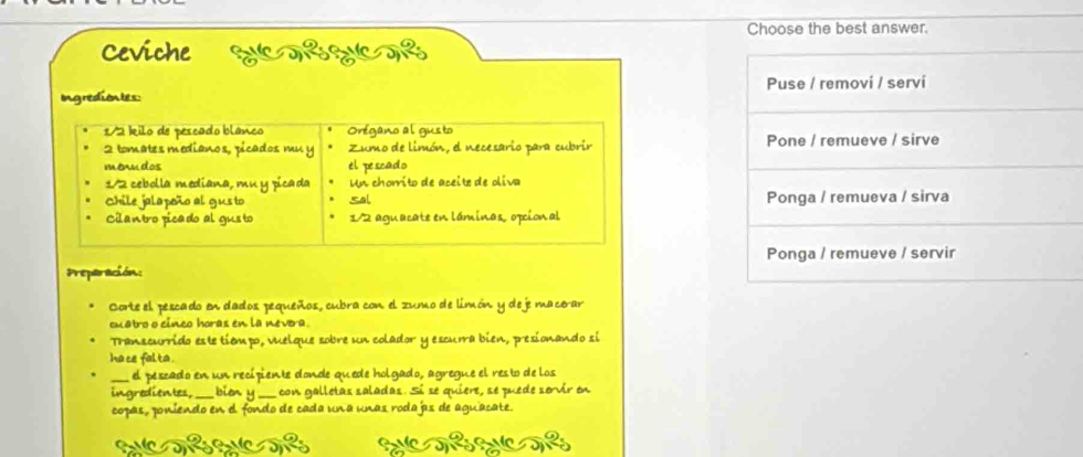 Choose the best answer. 
Ceviche SUCTEZICTE 
Ing rediontes: Puse / removi / servi
1/2 kilo de pescado blanco Orégano al gusto
2 tomates medianos, picados mu y Zumo de limón, e necesario para cubrir Pone / remueve / sirve 
menudos el pescado 
1/2 cebolla mediana, mu y pica da Un chorrito de aceite de oliva 
Chile jalapoño al gusto sal Ponga / remueva / sirva 
Cilantro picado al gus to 1/2 aguacate en láminas, opcional 
Preparación: Ponga / remueve / servir 
Corte el pescado en dados pequeños, cubra con el zumo de limón y deje macorar 
cuatro o cinco horas en la nevera. 
Transcurrido este tíémpo, vuelque sobre un colador y escuma bien, presionando si 
ha ce falta . 
el peszado en un recipiente donde quede holgado, agregue el resto de los 
ingredientes, bion y _con galletas saladas. Sí se quiere, se puede servir en 
copas, poniendo en el fondo de cada una unas rodajas de aguacate.