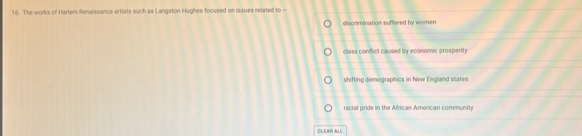 The works of Harler Renaissance artists such as Langston Hughes focused on issues related to —
discrimination suffered by women
class conflict caused by economic prosperity
shifting demographics in New England states
racial pride in the African American community
CLEAR ALL