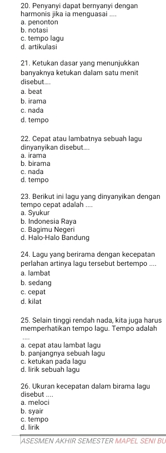 Penyanyi dapat bernyanyi dengan
harmonis jika ia menguasai ....
a. penonton
b. notasi
c. tempo lagu
d. artikulasi
21. Ketukan dasar yang menunjukkan
banyaknya ketukan dalam satu menit
disebut....
a. beat
b. irama
c. nada
d. tempo
22. Cepat atau lambatnya sebuah lagu
dinyanyikan disebut....
a. irama
b. birama
c. nada
d. tempo
23. Berikut ini lagu yang dinyanyikan dengan
tempo cepat adalah ....
a. Syukur
b. Indonesia Raya
c. Bagimu Negeri
d. Halo-Halo Bandung
24. Lagu yang berirama dengan kecepatan
perlahan artinya lagu tersebut bertempo ....
a. lambat
b. sedang
c. cepat
d. kilat
25. Selain tinggi rendah nada, kita juga harus
memperhatikan tempo lagu. Tempo adalah
a. cepat atau lambat lagu
b. panjangnya sebuah lagu
c. ketukan pada lagu
d. lirik sebuah lagu
26. Ukuran kecepatan dalam birama lagu
disebut ....
a. meloci
b. syair
c. tempo
d. lirik
ASESMEN AKHIR SEMESTER MAPEL SENI BU