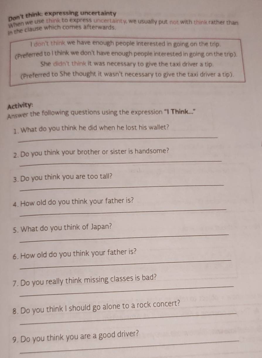 Don't think: expressing uncertainty 
When we use think to express uncertainty, we usually put not with think rather than 
in the clause which comes afterwards. 
I don't think we have enough people interested in going on the trip. 
(Preferred to I think we don't have enough people interested in going on the trip). 
She didn't think it was necessary to give the taxi driver a tip. 
(Preferred to She thought it wasn't necessary to give the taxi driver a tip). 
Activity: 
Answer the following questions using the expression “I Think...” 
_ 
1. What do you think he did when he lost his wallet? 
_ 
2. Do you think your brother or sister is handsome? 
_ 
3. Do you think you are too tall? 
_ 
4. How old do you think your father is? 
_ 
5. What do you think of Japan? 
_ 
6. How old do you think your father is? 
_ 
7. Do you really think missing classes is bad? 
_ 
8. Do you think I should go alone to a rock concert? 
_ 
9. Do you think you are a good driver?