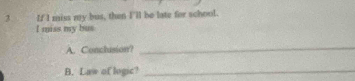If I miss my bus, then I'll be late for school. 
I miss my bus 
A. Conclusion? 
_ 
B. Law of logic?_