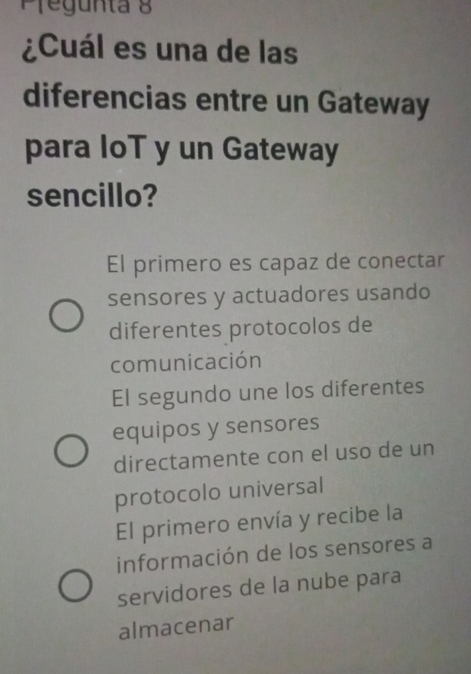 Pfegunta 8
¿Cuál es una de las
diferencias entre un Gateway
para IoT y un Gateway
sencillo?
El primero es capaz de conectar
sensores y actuadores usando
diferentes protocolos de
comunicación
El segundo une los diferentes
equipos y sensores
directamente con el uso de un
protocolo universal
El primero envía y recibe la
información de los sensores a
servidores de la nube para
almacenar