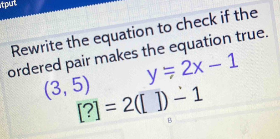 tput 
Rewrite the equation to check if the 
ordered pair makes the equation true.
y/ 2x-1
(3,5) [?]=2([])-1
B