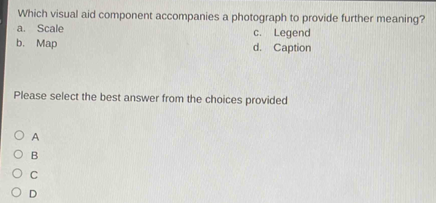 Which visual aid component accompanies a photograph to provide further meaning?
a. Scale c. Legend
b. Map d. Caption
Please select the best answer from the choices provided
A
B
C
D