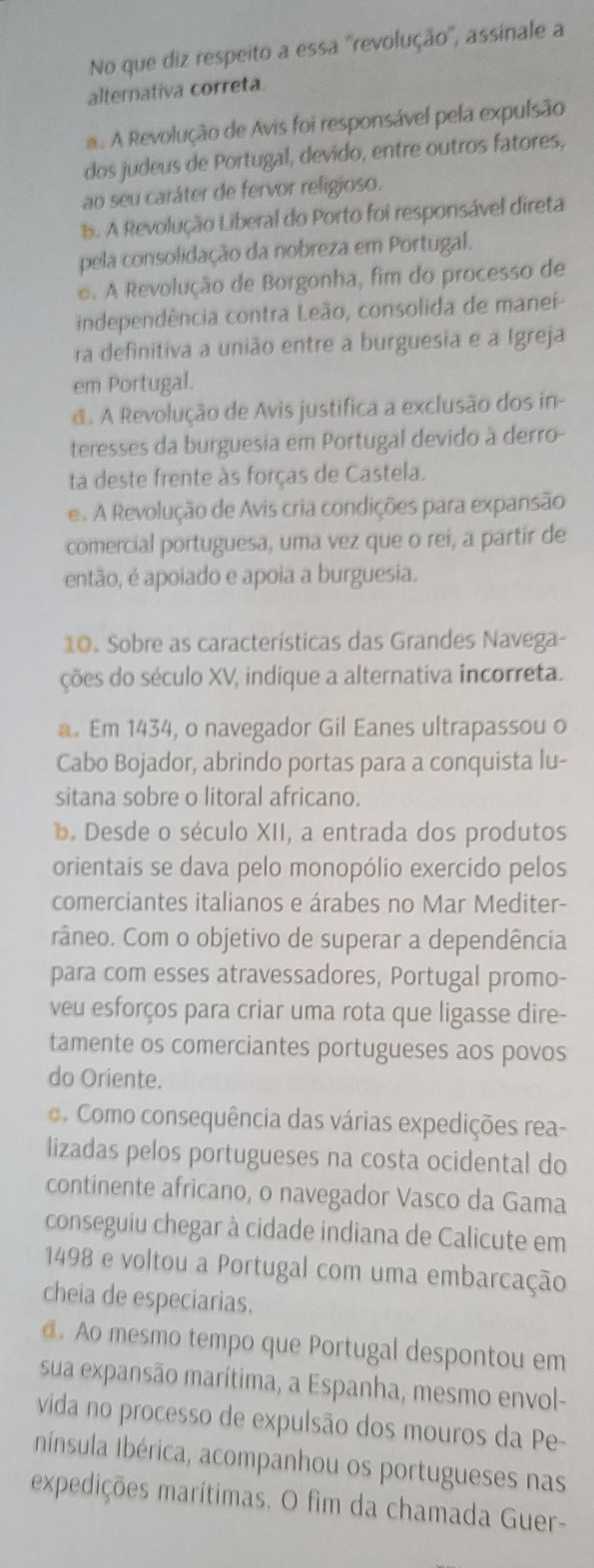 No que diz respeito a essa ''revolução'', assinale a
alternativa correta.. A Revolução de Avis foi responsável pela expulsão
dos judeus de Portugal, devido, entre outros fatores,
ao seu caráter de fervor religioso.. A Revolução Liberal do Porto foi responsável direta
pela consolidação da nobreza em Portugal.
e. A Revolução de Borgonha, fim do processo de
independência contra Leão, consolida de manei-
ra definitiva a união entre a burguesia e a Igreja
em Portugal.
d. A Revolução de Avis justifica a exclusão dos in-
teresses da burguesia em Portugal devido à derro-
ta deste frente às forças de Castela.
e. A Revolução de Avis cria condições para expansão
comercial portuguesa, uma vez que o rei, a partir de
então, é apoiado e apoia a burguesia.
10. Sobre as características das Grandes Navega-
ções do século XV, indique a alternativa incorreta.
a. Em 1434, o navegador Gil Eanes ultrapassou o
Cabo Bojador, abrindo portas para a conquista lu-
sitana sobre o litoral africano.
D. Desde o século XII, a entrada dos produtos
orientais se dava pelo monopólio exercido pelos
comerciantes italianos e árabes no Mar Mediter-
râneo. Com o objetivo de superar a dependência
para com esses atravessadores, Portugal promo-
veu esforços para criar uma rota que ligasse dire-
tamente os comerciantes portugueses aos povos
do Oriente.
Como consequência das várias expedições rea-
lizadas pelos portugueses na costa ocidental do
continente africano, o navegador Vasco da Gama
conseguiu chegar à cidade indiana de Calicute em
1498 e voltou a Portugal com uma embarcação
cheia de especiarias.
@. Ao mesmo tempo que Portugal despontou em
sua expansão marítima, a Espanha, mesmo envol-
vida no processo de expulsão dos mouros da Pe-
IIbínsula Ibérica, acompanhou os portugueses nas
expedições marítimas. O fim da chamada Guer-