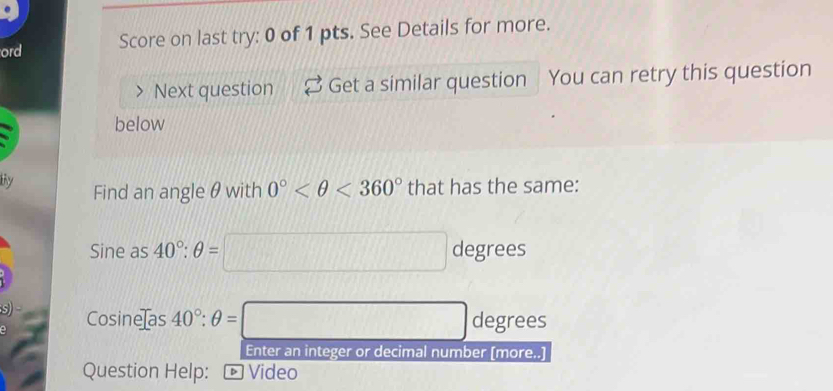 ord Score on last try: 0 of 1 pts. See Details for more. 
Next question Get a similar question You can retry this question 
below 
ty Find an angle θwith 0° <360° that has the same:
Sine as 40°:θ =□ degrees
s) Cosine as 40°:θ =□ degrees
Enter an integer or decimal number [more..] 
Question Help: ← Video