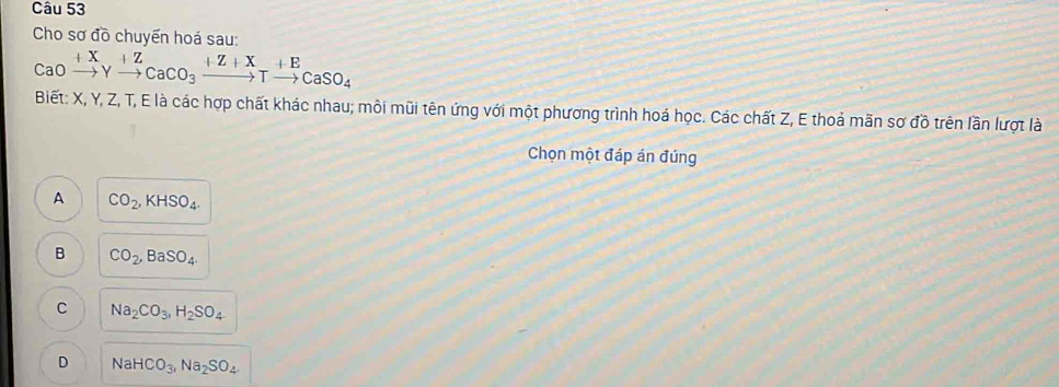 Cho sơ đồ chuyến hoá sau:
CaOxrightarrow +XYxrightarrow +ZCaCO_3xrightarrow +Z+XTxrightarrow +ECaSO_4
Biết: X, Y, Z, T, E là các hợp chất khác nhau; môi mũi tên ứng với một phương trình hoá học. Các chất Z, E thoả mãn sơ đồ trên lần lượt là
Chọn một đáp án đúng
A CO_2, KHSO_4.
B CO_2, BaSO_4.
C Na_2CO_3, H_2SO_4
D NaHCO_3, Na_2SO_4