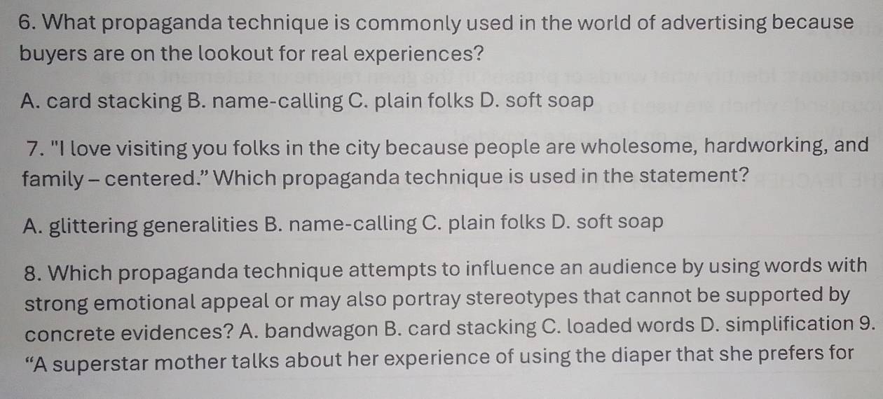 What propaganda technique is commonly used in the world of advertising because
buyers are on the lookout for real experiences?
A. card stacking B. name-calling C. plain folks D. soft soap
7. "I love visiting you folks in the city because people are wholesome, hardworking, and
family - centered.” Which propaganda technique is used in the statement?
A. glittering generalities B. name-calling C. plain folks D. soft soap
8. Which propaganda technique attempts to influence an audience by using words with
strong emotional appeal or may also portray stereotypes that cannot be supported by
concrete evidences? A. bandwagon B. card stacking C. loaded words D. simplification 9.
“A superstar mother talks about her experience of using the diaper that she prefers for