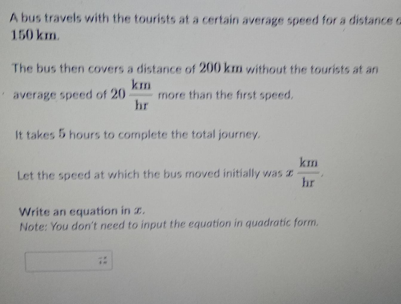 A bus travels with the tourists at a certain average speed for a distance c
150 km. 
The bus then covers a distance of 200 km without the tourists at an 
average speed of 20 km/hr  more than the first speed. 
It takes 5 hours to complete the total journey. 
Let the speed at which the bus moved initially was x  km/hr , 
Write an equation in x. 
Note: You don't need to input the equation in quadratic form. 
7: