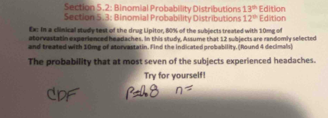 Section 5.2: Binomial Probability Distributions 13^(th) Edition 
Section 5.3: Binomial Probability Distributions 12^(th) Edition 
Ex: In a clinical study test of the drug Lipitor, 80% of the subjects treated with 10mg of 
atorvastatin experienced headaches. In this study, Assume that 12 subjects are randomly selected 
and treated with 10mg of atorvastatin. Find the indicated probability. (Round 4 decimals) 
The probability that at most seven of the subjects experienced headaches. 
Try for yourself!