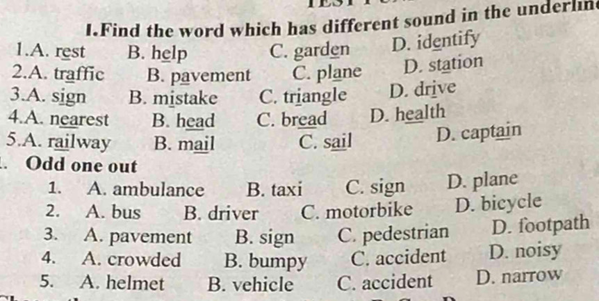 Find the word which has different sound in the underlin
1.A. rest B. help C. garden D. identify
2.A. traffic B. pavement C. plane D. station
3.A. sign B. mistake C. triangle D. drive
4.A. nearest B. head C. bread D. health
5.A. railway B. mail C. sail
D. captain
. Odd one out
1. A. ambulance B. taxi C. sign D. plane
2. A. bus B. driver C. motorbike D. bicycle
3. A. pavement B. sign C. pedestrian D. footpath
4. A. crowded B. bumpy C. accident D. noisy
5. A. helmet B. vehicle C. accident D. narrow