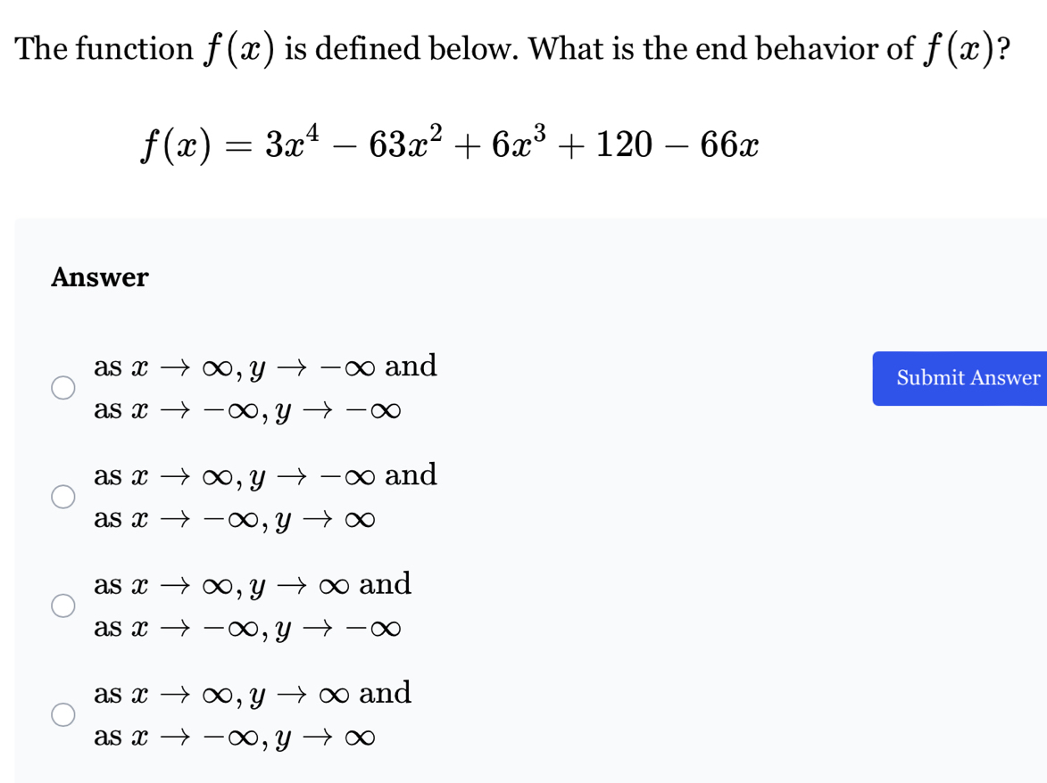 The function f(x) is defined below. What is the end behavior of f(x) ?
f(x)=3x^4-63x^2+6x^3+120-66x
Answer
asxto ∈fty , yto -∈fty and
Submit Answer
asxto -∈fty , yto -∈fty
asxto ∈fty , yto -∈fty and
asxto -∈fty , yto ∈fty
asxto ∈fty , yto ∈fty and
asxto -∈fty , yto -∈fty
asxto ∈fty , yto ∈fty and
asxto -∈fty , yto ∈fty