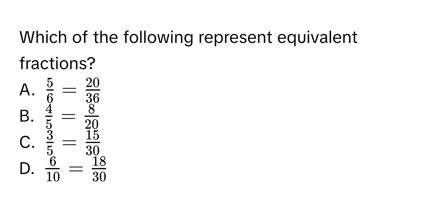 Which of the following represent equivalent fractions? 
A. $ 5/6  =  20/36 $
B. $ 4/5  =  8/20 $
C. $ 3/5  =  15/30 $
D. $ 6/10  =  18/30 $