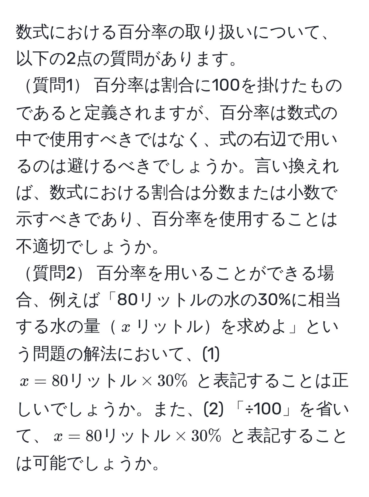 数式における百分率の取り扱いについて、以下の2点の質問があります。  
質問1 百分率は割合に100を掛けたものであると定義されますが、百分率は数式の中で使用すべきではなく、式の右辺で用いるのは避けるべきでしょうか。言い換えれば、数式における割合は分数または小数で示すべきであり、百分率を使用することは不適切でしょうか。  
質問2 百分率を用いることができる場合、例えば「80リットルの水の30%に相当する水の量$x$リットルを求めよ」という問題の解法において、(1) $x = 80 リットル * 30%$ と表記することは正しいでしょうか。また、(2) 「÷100」を省いて、$x = 80 リットル * 30%$ と表記することは可能でしょうか。