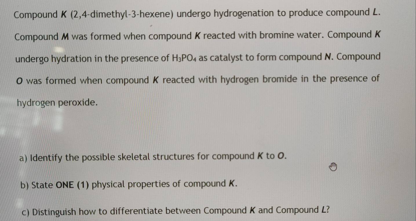 Compound K (2,4-dimethyl-3-hexene) undergo hydrogenation to produce compound L. 
Compound M was formed when compound K reacted with bromine water. Compound K
undergo hydration in the presence of H_3PO_4 as catalyst to form compound N. Compound
O was formed when compound K reacted with hydrogen bromide in the presence of 
hydrogen peroxide. 
a) Identify the possible skeletal structures for compound K to O. 
b) State ONE (1) physical properties of compound K. 
c) Distinguish how to differentiate between Compound K and Compound L?